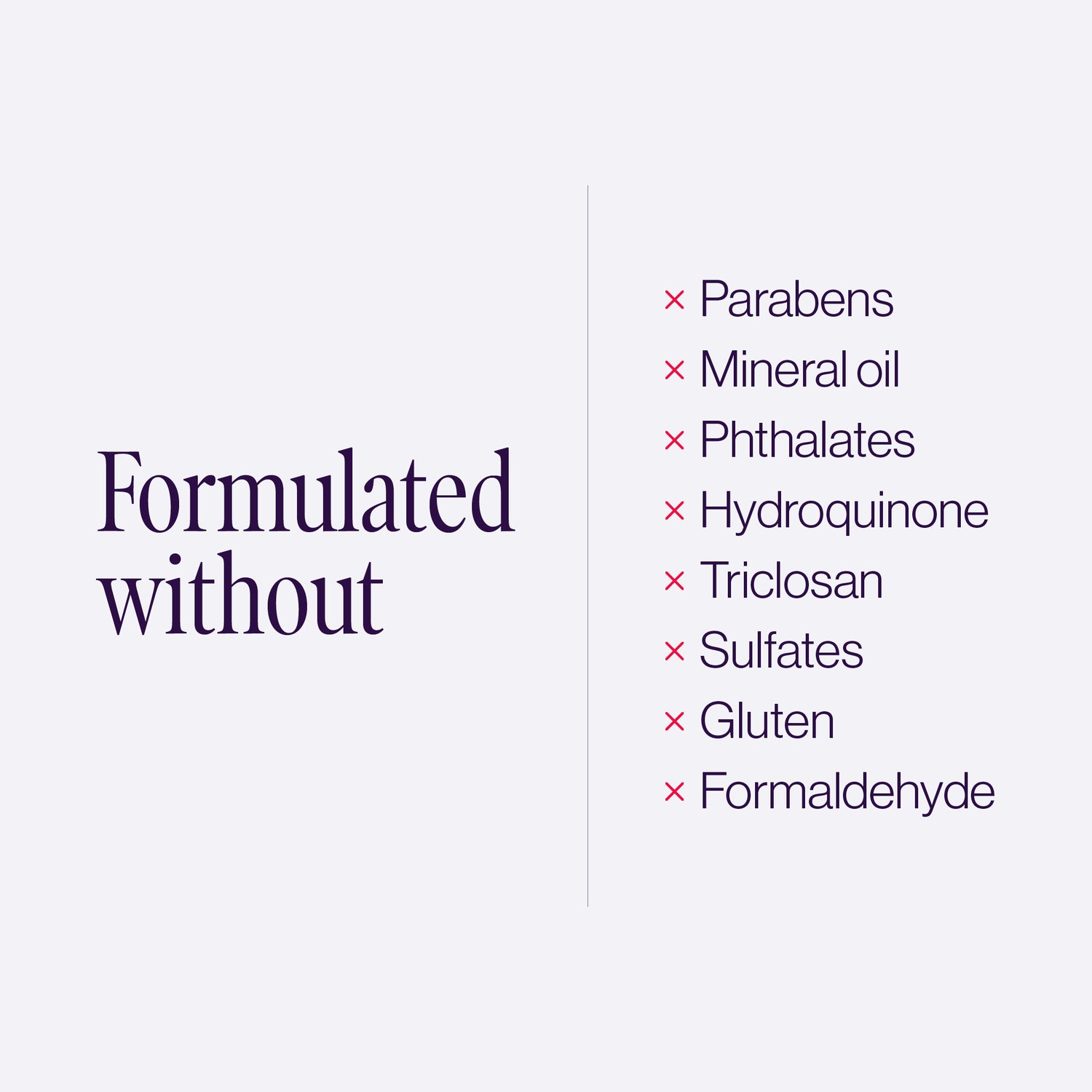 Formulated without: parabens, mineral oil, phthalates, hydroquinone, triclosan, sulfates, gluten, formaldehyde.